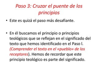 • Este es quizá el paso más desafiante.
• En él buscamos el principio o principios
teológicos que se reflejan en el significado del
texto que hemos identificado en el Paso l.
(Comprender el texto en el «pueblo» de los
receptores). Hemos de recordar que este
principio teológico es parte del significado.
Paso 3: Cruzar el puente de los
principios
 