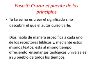 • Tu tarea no es crear el significado sino
descubrir el que el autor quiso darle.
Dios habla de manera específica a cada uno
de los receptores bíblicos y, mediante estos
mismos textos, está al mismo tiempo
ofreciendo enseñanzas teológicas universales
a su pueblo de todos los tiempos.
Paso 3: Cruzar el puente de los
principios
 