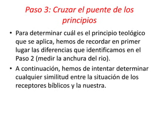 • Para determinar cuál es el principio teológico
que se aplica, hemos de recordar en primer
lugar las diferencias que identificamos en el
Paso 2 (medir la anchura del rio).
• A continuación, hemos de intentar determinar
cualquier similitud entre la situación de los
receptores bíblicos y la nuestra.
Paso 3: Cruzar el puente de los
principios
 