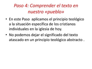 • En este Paso aplicamos el principio teológico
a la situación específica de los cristianos
individuales en la iglesia de hoy.
• No podemos dejar el significado del texto
atascado en un principio teológico abstracto .
Paso 4: Comprender el texto en
nuestro «pueblo»
 