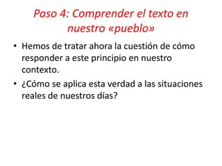 • Hemos de tratar ahora la cuestión de cómo
responder a este principio en nuestro
contexto.
• ¿Cómo se aplica esta verdad a las situaciones
reales de nuestros días?
Paso 4: Comprender el texto en
nuestro «pueblo»
 