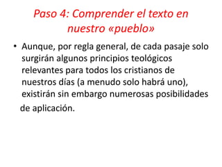 • Aunque, por regla general, de cada pasaje solo
surgirán algunos principios teológicos
relevantes para todos los cristianos de
nuestros días (a menudo solo habrá uno),
existirán sin embargo numerosas posibilidades
de aplicación.
Paso 4: Comprender el texto en
nuestro «pueblo»
 
