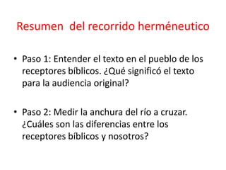 Resumen del recorrido herméneutico
• Paso 1: Entender el texto en el pueblo de los
receptores bíblicos. ¿Qué significó el texto
para la audiencia original?
• Paso 2: Medir la anchura del río a cruzar.
¿Cuáles son las diferencias entre los
receptores bíblicos y nosotros?
 