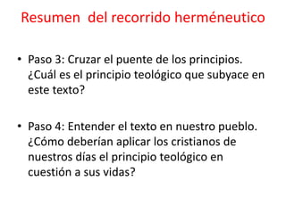• Paso 3: Cruzar el puente de los principios.
¿Cuál es el principio teológico que subyace en
este texto?
• Paso 4: Entender el texto en nuestro pueblo.
¿Cómo deberían aplicar los cristianos de
nuestros días el principio teológico en
cuestión a sus vidas?
Resumen del recorrido herméneutico
 