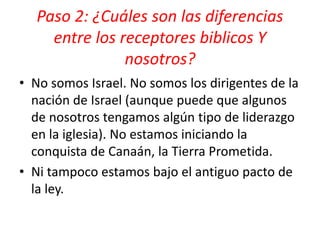 Paso 2: ¿Cuáles son las diferencias
entre los receptores biblicos Y
nosotros?
• No somos Israel. No somos los dirigentes de la
nación de Israel (aunque puede que algunos
de nosotros tengamos algún tipo de liderazgo
en la iglesia). No estamos iniciando la
conquista de Canaán, la Tierra Prometida.
• Ni tampoco estamos bajo el antiguo pacto de
la ley.
 