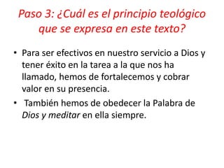 Paso 3: ¿Cuál es el principio teológico
que se expresa en este texto?
• Para ser efectivos en nuestro servicio a Dios y
tener éxito en la tarea a la que nos ha
llamado, hemos de fortalecemos y cobrar
valor en su presencia.
• También hemos de obedecer la Palabra de
Dios y meditar en ella siempre.
 