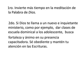 1ro. Invierte más tiempo en la meditación de
la Palabra de Dios.
2do. Si Dios te llama a un nuevo e inquietante
ministerio, como por ejemplo, dar clases de
escuela dominical a los adolescente, busca
fortaleza y ánimo en su presencia
capacitadora. Sé obediente y mantén tu
atención en las Escrituras.
 