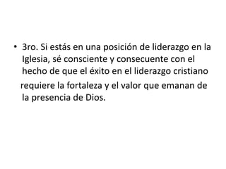 • 3ro. Si estás en una posición de liderazgo en la
Iglesia, sé consciente y consecuente con el
hecho de que el éxito en el liderazgo cristiano
requiere la fortaleza y el valor que emanan de
la presencia de Dios.
 