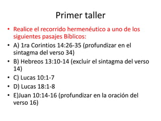 Primer taller
• Realice el recorrido hermenéutico a uno de los
siguientes pasajes Bíblicos:
• A) 1ra Corintios 14:26-35 (profundizar en el
sintagma del verso 34)
• B) Hebreos 13:10-14 (excluir el sintagma del verso
14)
• C) Lucas 10:1-7
• D) Lucas 18:1-8
• E)Juan 10:14-16 (profundizar en la oración del
verso 16)
 
