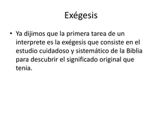 Exégesis
• Ya dijimos que la primera tarea de un
interprete es la exégesis que consiste en el
estudio cuidadoso y sistemático de la Biblia
para descubrir el significado original que
tenia.
 