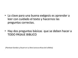 • La clave para una buena exégesis es aprender a
leer con cuidado el texto y hacernos las
preguntas correctas.
• Hay dos preguntas básicas que se deben hacer a
TODO PASAJE BIBLICO
(Plantean Gordon y Stuart en su libro Lectura eficaz de la Biblia)
 