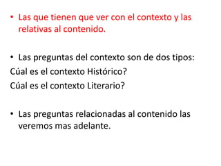 • Las que tienen que ver con el contexto y las
relativas al contenido.
• Las preguntas del contexto son de dos tipos:
Cúal es el contexto Histórico?
Cúal es el contexto Literario?
• Las preguntas relacionadas al contenido las
veremos mas adelante.
 