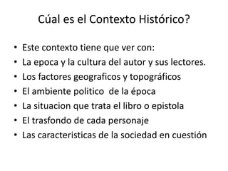 Cúal es el Contexto Histórico?
• Este contexto tiene que ver con:
• La epoca y la cultura del autor y sus lectores.
• Los factores geograficos y topográficos
• El ambiente politico de la época
• La situacion que trata el libro o epistola
• El trasfondo de cada personaje
• Las caracteristicas de la sociedad en cuestión
 