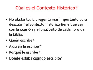 • No obstante, la pregunta mas importante para
descubrir el contexto historico tiene que ver
con la ocasión y el proposito de cada libro de
la biblia.
• Quién escribe?
• A quién le escribe?
• Porqué le escribe?
• Dónde estaba cuando escribió?
Cúal es el Contexto Histórico?
 