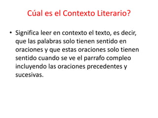Cúal es el Contexto Literario?
• Significa leer en contexto el texto, es decir,
que las palabras solo tienen sentido en
oraciones y que estas oraciones solo tienen
sentido cuando se ve el parrafo compleo
incluyendo las oraciones precedentes y
sucesivas.
 