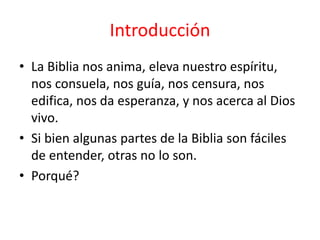 • La Biblia nos anima, eleva nuestro espíritu,
nos consuela, nos guía, nos censura, nos
edifica, nos da esperanza, y nos acerca al Dios
vivo.
• Si bien algunas partes de la Biblia son fáciles
de entender, otras no lo son.
• Porqué?
Introducción
 