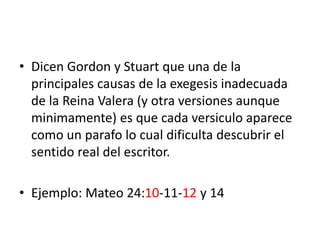 • Dicen Gordon y Stuart que una de la
principales causas de la exegesis inadecuada
de la Reina Valera (y otra versiones aunque
minimamente) es que cada versiculo aparece
como un parafo lo cual dificulta descubrir el
sentido real del escritor.
• Ejemplo: Mateo 24:10-11-12 y 14
 