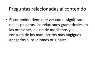 Preguntas relacionadas al contenido
• El contenido tiene que ver con el significado
de las palabras, las relaciones gramaticales en
las oraciones, el uso de modismos y la
consulta de los manuscritos mas angiguos
apegados a los idiomas originales.
 