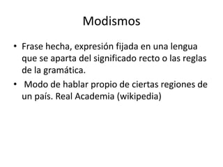 Modismos
• Frase hecha, expresión fijada en una lengua
que se aparta del significado recto o las reglas
de la gramática.
• Modo de hablar propio de ciertas regiones de
un país. Real Academia (wikipedia)
 