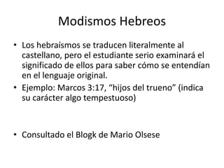 Modismos Hebreos
• Los hebraísmos se traducen literalmente al
castellano, pero el estudiante serio examinará el
significado de ellos para saber cómo se entendían
en el lenguaje original.
• Ejemplo: Marcos 3:17, “hijos del trueno” (indica
su carácter algo tempestuoso)
• Consultado el Blogk de Mario Olsese
 