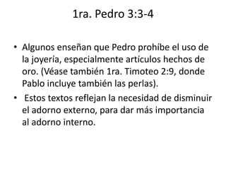 1ra. Pedro 3:3-4
• Algunos enseñan que Pedro prohíbe el uso de
la joyería, especialmente artículos hechos de
oro. (Véase también 1ra. Timoteo 2:9, donde
Pablo incluye también las perlas).
• Estos textos reflejan la necesidad de disminuir
el adorno externo, para dar más importancia
al adorno interno.
 