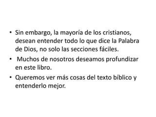 • Sin embargo, la mayoría de los cristianos,
desean entender todo lo que dice la Palabra
de Dios, no solo las secciones fáciles.
• Muchos de nosotros deseamos profundizar
en este libro.
• Queremos ver más cosas del texto bíblico y
entenderlo mejor.
 
