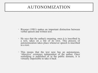 AUTONOMIZATION
• Ricoeur (1981) makes an important distinction between
verbal speech and written text.
• He says that the author's meaning, once it is inscribed in
a text, takes on a life of its own. This process of
autonomization takes place whenever speech is inscribed
in a text.
• This means that the text now has an autonomous,
‘objective’ existence independent of the author. Once
something is published or in the public domain, it is
virtually impossible to take it back
 