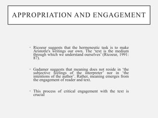 APPROPRIATION AND ENGAGEMENT
• Ricoeur suggests that the hermeneutic task is to make
Aristotle's writings our own. The ‘text is the medium
through which we understand ourselves’ (Ricoeur, 1991:
87).
• Gadamer suggests that meaning does not reside in ‘the
subjective feelings of the interpreter’ nor in ‘the
intentions of the author’. Rather, meaning emerges from
the engagement of reader and text.
• This process of critical engagement with the text is
crucial
 