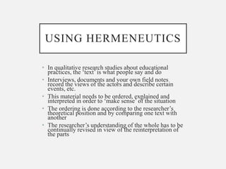 USING HERMENEUTICS
• In qualitative research studies about educational
practices, the ‘text’ is what people say and do
• Interviews, documents and your own field notes
record the views of the actors and describe certain
events, etc.
• This material needs to be ordered, explained and
interpreted in order to ‘make sense’ of the situation
• The ordering is done according to the researcher’s
theoretical position and by comparing one text with
another
• The researcher’s understanding of the whole has to be
continually revised in view of the reinterpretation of
the parts
 