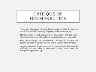 CRITIQUE OF
HERMENEUTICS
• The main advantage of using hermeneutics is that it enables a
much deeper understanding of people in business settings
• Hermeneutics is well-grounded in philosophy and the social
sciences more generally and hence is relatively easy to justify
• One disadvantage of hermeneutics is that it focuses the
researcher almost entirely on text rather than lived experience
• Another potential disadvantage of hermeneutics is that it can be
difficult to know when to conclude a study: when does the
interpretive process stop?
 