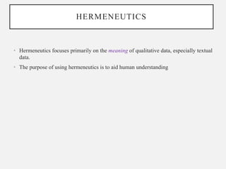 HERMENEUTICS
• Hermeneutics focuses primarily on the meaning of qualitative data, especially textual
data.
• The purpose of using hermeneutics is to aid human understanding
 