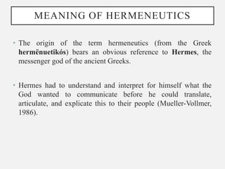 MEANING OF HERMENEUTICS
• The origin of the term hermeneutics (from the Greek
hermënuetikós) bears an obvious reference to Hermes, the
messenger god of the ancient Greeks.
• Hermes had to understand and interpret for himself what the
God wanted to communicate before he could translate,
articulate, and explicate this to their people (Mueller-Vollmer,
1986).
 