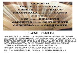 HERMENEUTICABIBLICA:
HERMENÉUTICA ES LA CIENCIA DE INTERPRETAR CORRECTAMENTE LA BIBLIA
USANDO EL MÉTODO GRAMÁTICO-HISTORICO TOMANDO EN CUENTA EL IMPACTO
DIRECTO DEL CONTEXTO EN EL CUAL SE DIO LA PALABRA DE DIOS. SE SIGUE LA
INTERPRETACIÓN LITERAL DE LAS PALABRAS SIN IGNORAR LAS FIGURAS
LITERARIAS Y RETÓRICAS, LAS PARÁBOLAS, LA POESÍA Y LA
PROFECÍA. (CORRECTA INTERPRETACIÓN DE LAS ESCRITURAS).
EN LA HERMENÉUTICA SE UTILIZAN LAS FIGURAS LITERARIAS:
 