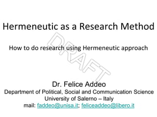 Hermeneutic as a Research Method
How to do research using Hermeneutic approach
Dr. Felice Addeo
Department of Political, Social and Communication Science
University of Salerno – Italy
mail: faddeo@unisa.it; feliceaddeo@libero.it
 