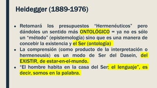 Heidegger (1889-1976)
● Retomará los presupuestos “Hermenéuticos” pero
dándoles un sentido más ONTOLÓGICO = ya no es sólo
un “método” (epistemología) sino que es una manera de
concebir la existencia y el Ser (ontología)
● La comprensión (como producto de la interpretación o
hermeneusis) es un modo de Ser del Dasein, del
EXISTIR, de estar-en-el-mundo.
● “El hombre habita en la casa del Ser: el lenguaje”, es
decir, somos en la palabra.
 