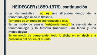 ● La Hermenéutica no es una dirección dentro de la
fenomenología ni de la filosofía,
● Tampoco es un método sobrepuesto a ella,
● Es un modo de pensar “originariamente” la esencia de la
fenomenología y la filosofía (mediante una teoría y una
metodología)
● Es un modo de comprender todo lo dicho en un decir y la
presencia del Ser en el mundo.
HEIDEGGER (1889-1976), continuación
 