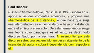 Paul Ricoeur
(Essais d’herméneutique, París: Seuil, 1969) supera en su
aporte a las dos corrientes anteriores, y propone una
«hermenéutica de la distancia», lo que hace que surja
una interpretación es el hecho de que haya una distancia
entre el emisor y el receptor. De esta hermenéutica surge
una teoría cuyo paradigma es el texto, es decir, todo
discurso fijado por la escritura. Al mismo tiempo este
discurso sufre, una vez emitido, un desarraigamiento de la
intención del autor y cobra independencia con respecto a
él.
 