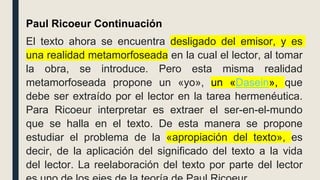 Paul Ricoeur Continuación
El texto ahora se encuentra desligado del emisor, y es
una realidad metamorfoseada en la cual el lector, al tomar
la obra, se introduce. Pero esta misma realidad
metamorfoseada propone un «yo», un «Dasein», que
debe ser extraído por el lector en la tarea hermenéutica.
Para Ricoeur interpretar es extraer el ser-en-el-mundo
que se halla en el texto. De esta manera se propone
estudiar el problema de la «apropiación del texto», es
decir, de la aplicación del significado del texto a la vida
del lector. La reelaboración del texto por parte del lector
 