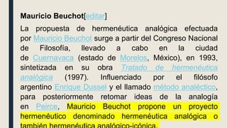 Mauricio Beuchot[editar]
La propuesta de hermenéutica analógica efectuada
por Mauricio Beuchot surge a partir del Congreso Nacional
de Filosofía, llevado a cabo en la ciudad
de Cuernavaca (estado de Morelos, México), en 1993,
sintetizada en su obra Tratado de hermenéutica
analógica (1997). Influenciado por el filósofo
argentino Enrique Dussel y el llamado método analéctico,
para posteriormente retomar ideas de la analogía
en Peirce, Mauricio Beuchot propone un proyecto
hermenéutico denominado hermenéutica analógica o
 