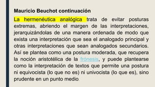 Mauricio Beuchot continuación
La hermenéutica analógica trata de evitar posturas
extremas, abriendo el margen de las interpretaciones,
jerarquizándolas de una manera ordenada de modo que
exista una interpretación que sea el analogado principal y
otras interpretaciones que sean analogados secundarios.
Así se plantea como una postura moderada, que recupera
la noción aristotélica de la frónesis, y puede plantearse
como la interpretación de textos que permite una postura
ni equivocista (lo que no es) ni univocista (lo que es), sino
prudente en un punto medio.
 
