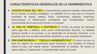 1. LINGÜISTICIDAD DEL SER La hermenéutica aplica el modelo interpretativo
de los textos al ámbito ontológico. La realidad no es más que un conjunto
heredado de textos, relatos, mitos, narraciones, saberes, creencias,
monumentos e instituciones heredados que fundamentan nuestro
conocimiento de lo que es el mundo y el hombre.
2. EL SER ES TEMPORAL E HISTÓRICO El mundo no puede ser pensado
como algo fijo o estático, sino como continuamente fluyente. La realidad
siempre remite a un proceso, a un desarrollo en el tiempo (historia), a un
proyecto que nos ha sido transmitido (tradición) y que nosotros retomamos
3. PRECOMPRENSIÓN Y "CÍRCULO HERMENÉUTICO" El hecho de que no
sólo los objetos de conocimiento sean históricos, sino también el hombre
mismo lo sea, nos impide valorar "neutralmente" la realidad. No existe un
saber objetivo, trasparente ni desinteresado sobre el mundo.
CARACTERISTICAS GENERALES DE LA HERMENÉUTICA
 