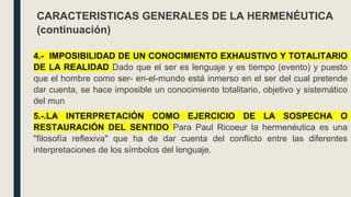 4.- IMPOSIBILIDAD DE UN CONOCIMIENTO EXHAUSTIVO Y TOTALITARIO
DE LA REALIDAD Dado que el ser es lenguaje y es tiempo (evento) y puesto
que el hombre como ser- en-el-mundo está inmerso en el ser del cual pretende
dar cuenta, se hace imposible un conocimiento totalitario, objetivo y sistemático
del mun
5.-.LA INTERPRETACIÓN COMO EJERCICIO DE LA SOSPECHA O
RESTAURACIÓN DEL SENTIDO Para Paul Ricoeur la hermenéutica es una
"filosofía reflexiva" que ha de dar cuenta del conflicto entre las diferentes
interpretaciones de los símbolos del lenguaje.
CARACTERISTICAS GENERALES DE LA HERMENÉUTICA
(continuación)
 