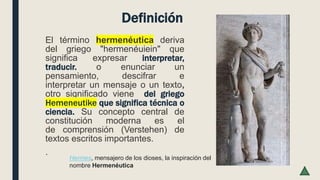 Definición
El término hermenéutica deriva
del griego "hermenéuiein" que
significa expresar interpretar,
traducir. o enunciar un
pensamiento, descifrar e
interpretar un mensaje o un texto,
otro significado viene del griego
Hemeneutike que significa técnica o
ciencia. Su concepto central de
constitución moderna es el
de comprensión (Verstehen) de
textos escritos importantes.
.
Hermes, mensajero de los dioses, la inspiración del
nombre Hermenéutica
 