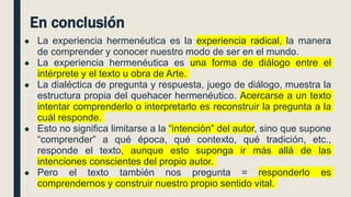En conclusión
● La experiencia hermenéutica es la experiencia radical, la manera
de comprender y conocer nuestro modo de ser en el mundo.
● La experiencia hermenéutica es una forma de diálogo entre el
intérprete y el texto u obra de Arte.
● La dialéctica de pregunta y respuesta, juego de diálogo, muestra la
estructura propia del quehacer hermenéutico. Acercarse a un texto
intentar comprenderlo o interpretarlo es reconstruir la pregunta a la
cuál responde.
● Esto no significa limitarse a la “intención” del autor, sino que supone
“comprender” a qué época, qué contexto, qué tradición, etc.,
responde el texto, aunque esto suponga ir más allá de las
intenciones conscientes del propio autor.
● Pero el texto también nos pregunta = responderlo es
comprendernos y construir nuestro propio sentido vital.
 