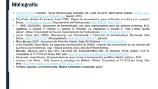 Bibliografía
• Schleiermacher, Friedrich, Teoría Hermenéutica completa, ed. y trad. de Mª.R. Martí Marco, Madrid, Instituto Juan
Andrés de Comparatística y Globalización, Madrid, 2019.
• Ortiz-Osés, Andrés & Lanceros, Patxi (2005). Claves de hermenéutica: para la filosofía, la cultura y la sociedad.
Bilbao: Universidad de Deusto. Departamento de Publicaciones. ISBN 978-84-7485-479-4.
• — (1997-2004/2006). Diccionario de hermenéutica: una obra interdisciplinar para las ciencias humanas. H.G.
Gadamer, G. Durand, P. Ricoeur, G. Vattimo, R. Panikkar, J.L. Aranguren, E. Dussel, E. Trías y otros. Quinta
edición. Bilbao: Universidad de Deusto. Departamento de Publicaciones. ISBN 978-84-7485-917-1.
• Larisa Cercel (ed.) (2009). Übersetzung und Hermeneutik / Traduction et herméneutique. Bucharest, Zeta
Books. ISBN 978-973-1997-06-(paperback), ISBN 978-973-1997-07-0 (ebook).
• Mario Bunge (2007). Diccionario de Filosofía. Madrid: Siglo XXI Editores. ISBN 968-23-2276-6.
• Lince Campillo, Rosa María, La propuesta hermenéutica de Dilthey, cimiento del conocimiento en las ciencias del
espíritu o socio históricas. Cap 1. Notas sobre la vida y obra de Wilhelm Dilthey.
• Mancilla, Mauricio (2014) DILTHEY, LECTOR DE SCHLEIERMACHER: EL MUNDO VITAL COMO TEXTO.
Consultado el 11/11/18 (en línea). Sitio web: http://www.redalyc.org/articulo.oa?id=83642583001
• Sanduvete, José Antonio, El pensamiento de Juan Larrea: la hermenéutica profética, Madrid, Verbum, 2014.
• Lorenzo, Luis María , Vida, historia y psicología en Wilhelm Dilthey. Consultado el 11/11/18 (en línea) Sitio
Web: http://www.redalyc.org/articulo.oa?id=28821193005
• Ferraris, Maurizio, La hermenéutica, Madrid, Editoriales Cristiandad, 2004.
 