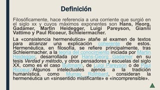 Definición
Filosóficamente, hace referencia a una corriente que surgió en
el siglo xx y cuyos máximos exponentes son Hans, Heorg,
Gadamer, Martin Heidegger, Luigi Pareyson, Gianni
Vattimo y Paul Ricoeur, Schleiermacher.
La «consistencia hermenéutica» atañe al examen de textos
para alcanzar una explicación coherente de estos.
Hermenéutica, en filosofía, se refiere principalmente, tras
Schleiermacher, a la teoría del conocimiento iniciada por Martin
Heidegger, desarrollada por Hans-Georg Gadamer en su
tesis Verdad y método, y otros pensadores y escuelas del siglo
XX, como es el caso Bultmann, de Luigi Pareyson o de Paul
Ricoeur.4​Algunos intelectuales ajenos a la tradición
humanística, como Murray Rothbard, consideran la
hermenéutica un «sinsentido mistificante» e «incomprensible».
 