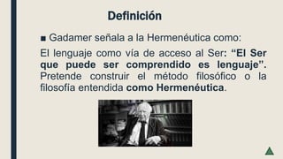 Definición
■ Gadamer señala a la Hermenéutica como:
El lenguaje como vía de acceso al Ser: “El Ser
que puede ser comprendido es lenguaje”.
Pretende construir el método filosófico o la
filosofía entendida como Hermenéutica.
 