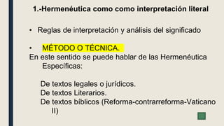 • Reglas de interpretación y análisis del significado
• MÉTODO O TÉCNICA.
En este sentido se puede hablar de las Hermenéutica
Específicas:
De textos legales o jurídicos.
De textos Literarios.
De textos bíblicos (Reforma-contrarreforma-Vaticano
II)
1.-Hermenéutica como como interpretación literal
 