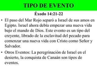 TIPO DE EVENTO
Éxodo 14:21-22
• El paso del Mar Rojo separó a Israel de sus amos en
Egipto. Israel ahora debía empezar una nueva vida
bajo el mando de Dios. Este evento es un tipo del
creyente, librado de la esclavitud del pecado para
comenzar una nueva vida con Cristo como Señor y
Salvador.
• Otros Eventos: La peregrinación de Israel en el
desierto, la conquista de Canaán son tipos de
eventos.

 