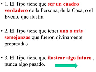 • 1. El Tipo tiene que ser un cuadro
verdadero de la Persona, de la Cosa, o el
Evento que ilustra.
• 2. El Tipo tiene que tener una o más
semejanzas que fueron divinamente
preparadas.
• 3. El Tipo tiene que ilustrar algo futuro ,
nunca algo pasado.

 